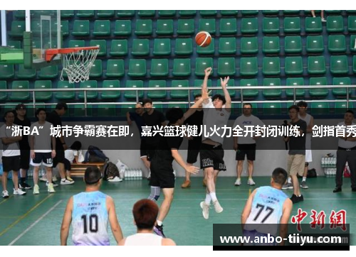 “浙BA”城市争霸赛在即，嘉兴篮球健儿火力全开封闭训练，剑指首秀！